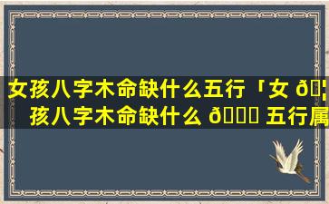 女孩八字木命缺什么五行「女 🦁 孩八字木命缺什么 🕊 五行属性」